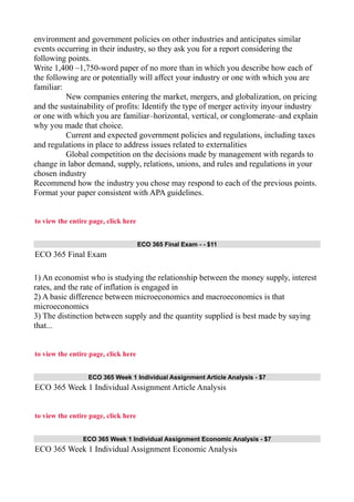 environment and government policies on other industries and anticipates similar
events occurring in their industry, so they ask you for a report considering the
following points.
Write 1,400 –1,750-word paper of no more than in which you describe how each of
the following are or potentially will affect your industry or one with which you are
familiar:
New companies entering the market, mergers, and globalization, on pricing
and the sustainability of profits: Identify the type of merger activity inyour industry
or one with which you are familiar–horizontal, vertical, or conglomerate–and explain
why you made that choice.
Current and expected government policies and regulations, including taxes
and regulations in place to address issues related to externalities
Global competition on the decisions made by management with regards to
change in labor demand, supply, relations, unions, and rules and regulations in your
chosen industry
Recommend how the industry you chose may respond to each of the previous points.
Format your paper consistent with APA guidelines.
to view the entire page, click here
ECO 365 Final Exam - - $11
ECO 365 Final Exam
1) An economist who is studying the relationship between the money supply, interest
rates, and the rate of inflation is engaged in
2) A basic difference between microeconomics and macroeconomics is that
microeconomics
3) The distinction between supply and the quantity supplied is best made by saying
that...
to view the entire page, click here
ECO 365 Week 1 Individual Assignment Article Analysis - $7
ECO 365 Week 1 Individual Assignment Article Analysis
to view the entire page, click here
ECO 365 Week 1 Individual Assignment Economic Analysis - $7
ECO 365 Week 1 Individual Assignment Economic Analysis
 