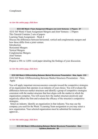 Compliment
to view the entire page, click here
ECO 365 Week 4 Team Assignment Mergers and Joint Ventures - 2 Papers - $7
ECO 365 Week 4 Team Assignment Mergers and Joint Ventures - 2 Papers
This Tutorial Contains 2 sets of papers
Learning Team Assignment – Week 4
Discuss the differences between horizontal, vertical and conglomerate mergers and
how those differ from a joint venture.
Introduction
Horizontal Mergers
Vertical Mergers
Conglomerate Mergers
Joint Venture
Conclusion
Prepare a 350- to 1,050- word paper detailing the findings of your discussion.
to view the entire page, click here
ECO 365 Week 4 Differentiating Between Market Structures Presentation - New, Apple - $10
ECO 365 Week 4 Differentiating Between Market Structures Presentation - New,
Apple
You will apply important microeconomics concepts toward the competitive strategies
of an organization that operates in an industry of your choice. You will evaluate the
differences between market structures and identify a group of competitive strategies
consistent with the market structure that best aligns with the market in which the
organization competes. You will assess how the market structure positively and
negatively affects the firm and evaluate the efficacy of the structure's competitive
strategies.
Select an industry. Identify an organization in that industry. You may use the
company you used for the Week 3 Learning Team assignment or you may select a
new organization. Your selected organization must be submitted for instructor
approval...
to view the entire page, click here
ECO 365 Week 4 Differentiating Between Market Structures Presentation - New
Syllabus,Starbucks - $9
 