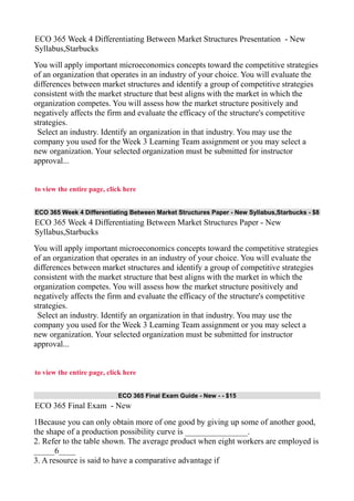 ECO 365 Week 4 Differentiating Between Market Structures Presentation - New
Syllabus,Starbucks
You will apply important microeconomics concepts toward the competitive strategies
of an organization that operates in an industry of your choice. You will evaluate the
differences between market structures and identify a group of competitive strategies
consistent with the market structure that best aligns with the market in which the
organization competes. You will assess how the market structure positively and
negatively affects the firm and evaluate the efficacy of the structure's competitive
strategies.
Select an industry. Identify an organization in that industry. You may use the
company you used for the Week 3 Learning Team assignment or you may select a
new organization. Your selected organization must be submitted for instructor
approval...
to view the entire page, click here
ECO 365 Week 4 Differentiating Between Market Structures Paper - New Syllabus,Starbucks - $8
ECO 365 Week 4 Differentiating Between Market Structures Paper - New
Syllabus,Starbucks
You will apply important microeconomics concepts toward the competitive strategies
of an organization that operates in an industry of your choice. You will evaluate the
differences between market structures and identify a group of competitive strategies
consistent with the market structure that best aligns with the market in which the
organization competes. You will assess how the market structure positively and
negatively affects the firm and evaluate the efficacy of the structure's competitive
strategies.
Select an industry. Identify an organization in that industry. You may use the
company you used for the Week 3 Learning Team assignment or you may select a
new organization. Your selected organization must be submitted for instructor
approval...
to view the entire page, click here
ECO 365 Final Exam Guide - New - - $15
ECO 365 Final Exam - New
1Because you can only obtain more of one good by giving up some of another good,
the shape of a production possibility curve is _______________.
2. Refer to the table shown. The average product when eight workers are employed is
_____6____
3. A resource is said to have a comparative advantage if
 
