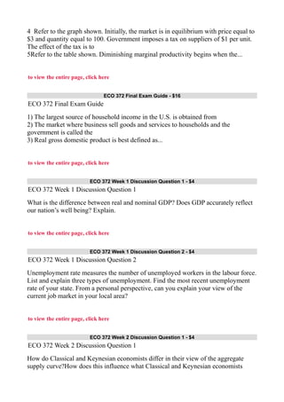 4 Refer to the graph shown. Initially, the market is in equilibrium with price equal to
$3 and quantity equal to 100. Government imposes a tax on suppliers of $1 per unit.
The effect of the tax is to
5Refer to the table shown. Diminishing marginal productivity begins when the...
to view the entire page, click here
ECO 372 Final Exam Guide - $16
ECO 372 Final Exam Guide
1) The largest source of household income in the U.S. is obtained from
2) The market where business sell goods and services to households and the
government is called the
3) Real gross domestic product is best defined as...
to view the entire page, click here
ECO 372 Week 1 Discussion Question 1 - $4
ECO 372 Week 1 Discussion Question 1
What is the difference between real and nominal GDP? Does GDP accurately reflect
our nation’s well being? Explain.
to view the entire page, click here
ECO 372 Week 1 Discussion Question 2 - $4
ECO 372 Week 1 Discussion Question 2
Unemployment rate measures the number of unemployed workers in the labour force.
List and explain three types of unemployment. Find the most recent unemployment
rate of your state. From a personal perspective, can you explain your view of the
current job market in your local area?
to view the entire page, click here
ECO 372 Week 2 Discussion Question 1 - $4
ECO 372 Week 2 Discussion Question 1
How do Classical and Keynesian economists differ in their view of the aggregate
supply curve?How does this influence what Classical and Keynesian economists
 