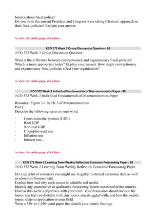 believe about fiscal policy?
Do you think the current President and Congress were taking Classical approach in
their fiscal policies? Explain your answer.
to view the entire page, click here
ECO 372 Week 2 Group Discussion Question - $8
ECO 372 Week 2 Group Discussion Question
What is the difference between contractionary and expansionary fiscal policies?
Which is more appropriate today? Explain your answer. How might contractionary
and expansionary fiscal policies affect your organization?
to view the entire page, click here
ECO 372 Week 2 Individual Fundamentals of Macroeconomics Paper - $8
ECO 372 Week 2 Individual Fundamentals of Macroeconomics Paper
Resource: Figure 3-1 in Ch. 3 of Macroeconomics.
Part 1
Describe the following terms in your word.
· Gross domestic product (GDP)
· Real GDP
· Nominal GDP
· Unemployment rate
· Inflation rate
· Interest rate...
to view the entire page, click here
ECO 372 Week 2 Learning Team Weekly Reflection Economic Forecasting Paper - $8
ECO 372 Week 2 Learning Team Weekly Reflection Economic Forecasting Paper
Develop a list of resources you might use to gather historical economic data as well
as economic forecast data.
Explain how and why each source is valuable and useful.
Identify any quantitative or qualitative forecasting factors contained in the sources.
Discuss this week’s objectives with your team. Your discussion should include the
topics you feel comfortable with, any topics you struggled with, and how the weekly
topics relate to application in your field.
Write a 350- to 1,050-word paper that details your team's findings.
 