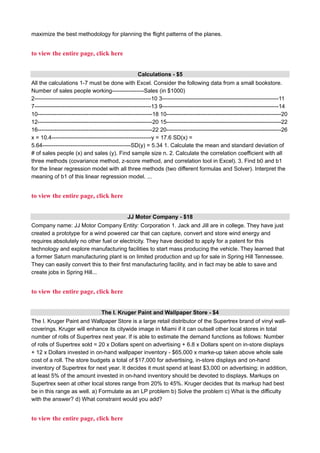 maximize the best methodology for planning the flight patterns of the planes.
to view the entire page, click here
Calculations - $5
All the calculations 1-7 must be done with Excel. Consider the following data from a small bookstore.
Number of sales people working-----------------Sales (in $1000)
2--------------------------------------------------------------10 3--------------------------------------------------------------11
7--------------------------------------------------------------13 9--------------------------------------------------------------14
10-------------------------------------------------------------18 10-------------------------------------------------------------20
12-------------------------------------------------------------20 15-------------------------------------------------------------22
16-------------------------------------------------------------22 20-------------------------------------------------------------26
x = 10.4-----------------------------------------------------y = 17.6 SD(x) =
5.64-----------------------------------------------SD(y) = 5.34 1. Calculate the mean and standard deviation of
# of sales people (x) and sales (y). Find sample size n. 2. Calculate the correlation coefficient with all
three methods (covariance method, z-score method, and correlation tool in Excel). 3. Find b0 and b1
for the linear regression model with all three methods (two different formulas and Solver). Interpret the
meaning of b1 of this linear regression model. ...
to view the entire page, click here
JJ Motor Company - $18
Company name: JJ Motor Company Entity: Corporation 1. Jack and Jill are in college. They have just
created a prototype for a wind powered car that can capture, convert and store wind energy and
requires absolutely no other fuel or electricity. They have decided to apply for a patent for this
technology and explore manufacturing facilities to start mass producing the vehicle. They learned that
a former Saturn manufacturing plant is on limited production and up for sale in Spring Hill Tennessee.
They can easily convert this to their first manufacturing facility, and in fact may be able to save and
create jobs in Spring Hill...
to view the entire page, click here
The I. Kruger Paint and Wallpaper Store - $4
The I. Kruger Paint and Wallpaper Store is a large retail distributor of the Supertrex brand of vinyl wall-
coverings. Kruger will enhance its citywide image in Miami if it can outsell other local stores in total
number of rolls of Supertrex next year. If is able to estimate the demand functions as follows: Number
of rolls of Supertrex sold = 20 x Dollars spent on advertising + 6.8 x Dollars spent on in-store displays
+ 12 x Dollars invested in on-hand wallpaper inventory - $65.000 x marke-up taken above whole sale
cost of a roll. The store budgets a total of $17,000 for advertising, in-store displays and on-hand
inventory of Supertrex for next year. It decides it must spend at least $3,000 on advertising; in addition,
at least 5% of the amount invested in on-hand inventory should be devoted to displays. Markups on
Supertrex seen at other local stores range from 20% to 45%. Kruger decides that its markup had best
be in this range as well. a) Formulate as an LP problem b) Solve the problem c) What is the difficulty
with the answer? d) What constraint would you add?
to view the entire page, click here
 