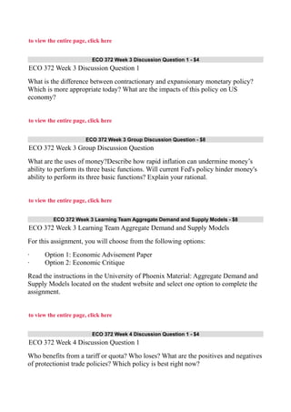 to view the entire page, click here
ECO 372 Week 3 Discussion Question 1 - $4
ECO 372 Week 3 Discussion Question 1
What is the difference between contractionary and expansionary monetary policy?
Which is more appropriate today? What are the impacts of this policy on US
economy?
to view the entire page, click here
ECO 372 Week 3 Group Discussion Question - $8
ECO 372 Week 3 Group Discussion Question
What are the uses of money?Describe how rapid inflation can undermine money’s
ability to perform its three basic functions. Will current Fed's policy hinder money's
ability to perform its three basic functions? Explain your rational.
to view the entire page, click here
ECO 372 Week 3 Learning Team Aggregate Demand and Supply Models - $8
ECO 372 Week 3 Learning Team Aggregate Demand and Supply Models
For this assignment, you will choose from the following options:
· Option 1: Economic Advisement Paper
· Option 2: Economic Critique
Read the instructions in the University of Phoenix Material: Aggregate Demand and
Supply Models located on the student website and select one option to complete the
assignment.
to view the entire page, click here
ECO 372 Week 4 Discussion Question 1 - $4
ECO 372 Week 4 Discussion Question 1
Who benefits from a tariff or quota? Who loses? What are the positives and negatives
of protectionist trade policies? Which policy is best right now?
 