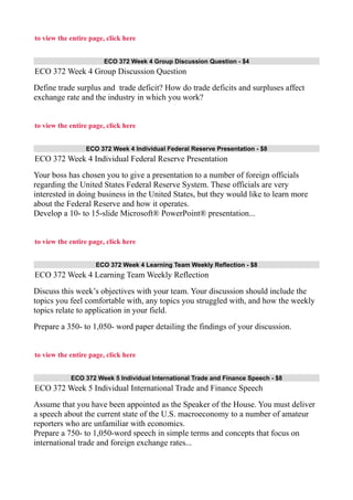 to view the entire page, click here
ECO 372 Week 4 Group Discussion Question - $4
ECO 372 Week 4 Group Discussion Question
Define trade surplus and trade deficit? How do trade deficits and surpluses affect
exchange rate and the industry in which you work?
to view the entire page, click here
ECO 372 Week 4 Individual Federal Reserve Presentation - $8
ECO 372 Week 4 Individual Federal Reserve Presentation
Your boss has chosen you to give a presentation to a number of foreign officials
regarding the United States Federal Reserve System. These officials are very
interested in doing business in the United States, but they would like to learn more
about the Federal Reserve and how it operates.
Develop a 10- to 15-slide Microsoft® PowerPoint® presentation...
to view the entire page, click here
ECO 372 Week 4 Learning Team Weekly Reflection - $8
ECO 372 Week 4 Learning Team Weekly Reflection
Discuss this week’s objectives with your team. Your discussion should include the
topics you feel comfortable with, any topics you struggled with, and how the weekly
topics relate to application in your field.
Prepare a 350- to 1,050- word paper detailing the findings of your discussion.
to view the entire page, click here
ECO 372 Week 5 Individual International Trade and Finance Speech - $8
ECO 372 Week 5 Individual International Trade and Finance Speech
Assume that you have been appointed as the Speaker of the House. You must deliver
a speech about the current state of the U.S. macroeconomy to a number of amateur
reporters who are unfamiliar with economics.
Prepare a 750- to 1,050-word speech in simple terms and concepts that focus on
international trade and foreign exchange rates...
 