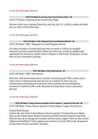 to view the entire page, click here
ECO 372 Week 5 Learning Team Fiscal Policy Paper - $8
ECO 372 Week 5 Learning Team Fiscal Policy Paper
Discuss within your Learning Team how and why the U.S.’s deficit, surplus and debt
have an effect on the following:...
to view the entire page, click here
ECO 100 Week 1 DQ 1 Marginal Cost and Marginal Benefit - $4
ECO 100 Week 1 DQ 1 Marginal Cost and Marginal Benefit
Cite three examples of recent decisions that you made in which you weighed
marginal cost and marginal benefit. (Make sure these are socially acceptable and
appropriate for sharing in a public forum.) Explain in 200 words. Respond to at least
three of your classmates’ postings.
to view the entire page, click here
ECO 100 Week 1 DQ 2 Self Interest - $4
ECO 100 Week 1 DQ 2 Self Interest
How does self-interest help achieve society's economic goals? Why is there such a
wide variety of desired goods and services in a market? In what ways are
entrepreneurs and businesses at the helm of the economy but commanded by
consumers? Explain in 200 words. Respond to at least three of your classmates'
postings
to view the entire page, click here
ECO 100 Week 1 Essay Answer question 4 from chapter 1, page 24 of the text - $8
ECO 100 Week 1 Essay Answer question 4 from chapter 1, page 24 of the text
Central Bank System
Explain the role of the Federal Reserve System and the 12 Federal Reserve Banks.
Discuss the Federal Open Market Committee (FOMC) and the Federal Funds Rate.
What do they do to manage the economy and the money supply? How do they control
inflation and deflation? Fully support your position in at least 200 words. Respond to
at least three of your classmates’ postings.
 