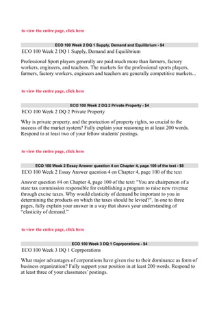 to view the entire page, click here
ECO 100 Week 2 DQ 1 Supply, Demand and Equilibrium - $4
ECO 100 Week 2 DQ 1 Supply, Demand and Equilibrium
Professional Sport players generally are paid much more than farmers, factory
workers, engineers, and teachers. The markets for the professional sports players,
farmers, factory workers, engineers and teachers are generally competitive markets...
to view the entire page, click here
ECO 100 Week 2 DQ 2 Private Property - $4
ECO 100 Week 2 DQ 2 Private Property
Why is private property, and the protection of property rights, so crucial to the
success of the market system? Fully explain your reasoning in at least 200 words.
Respond to at least two of your fellow students' postings.
to view the entire page, click here
ECO 100 Week 2 Essay Answer question 4 on Chapter 4, page 100 of the text - $8
ECO 100 Week 2 Essay Answer question 4 on Chapter 4, page 100 of the text
Answer question #4 on Chapter 4, page 100 of the text: "You are chairperson of a
state tax commission responsible for establishing a program to raise new revenue
through excise taxes. Why would elasticity of demand be important to you in
determining the products on which the taxes should be levied?". In one to three
pages, fully explain your answer in a way that shows your understanding of
“elasticity of demand.”
to view the entire page, click here
ECO 100 Week 3 DQ 1 Coprporations - $4
ECO 100 Week 3 DQ 1 Coprporations
What major advantages of corporations have given rise to their dominance as form of
business organization? Fully support your position in at least 200 words. Respond to
at least three of your classmates’ postings.
 