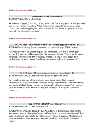 to view the entire page, click here
ECO 100 Week 3 DQ 2 Oligopolies - $4
ECO 100 Week 3 DQ 2 Oligopolies
What is an “oligopoly” and why do they exist? List 3 or 4 oligopolies whose products
you own or regularly purchase. What distinguishes oligopoly from monopolistic
competition? Fully support your position in at least 200 words. Respond to at least
three of your classmates’ postings.
to view the entire page, click here
ECO 100 Week 3 Essay Answer question 1 on chapter 8, page 201 of the text - $8
ECO 100 Week 3 Essay Answer question 1 on chapter 8, page 201 of the text
Answer question #1 on chapter 8, page 201 of the text: "'No firm is completely
sheltered from rivals; all firms compete for consumer dollars. If that is so, then pure
monopoly does not exist.' Do you agree? Explain." In one to three pages, fully
explain your answer in a way that shows your understanding of “monopolies.”
to view the entire page, click here
ECO 100 Week 4 DQ 1 Unemployment Rates and Human Capital - $4
ECO 100 Week 4 DQ 1 Unemployment Rates and Human Capital
Why might an increase of the minimum wage in the United States impact
unemployment rates? How might earning a college degree increase lifetime earnings
and employability? Relate your answer to elasticity of labor demand. Fully support
your position in at least 200 words. Respond to at least three of your classmates’
postings.
to view the entire page, click here
ECO 100 Week 4 DQ 2 GDP and Recession - $4
ECO 100 Week 4 DQ 2 GDP and Recession
What is “Gross Domestic Product” (GDP), and how is it determined each month?
What does the term “Recession” mean and how do we know when one occurs? How
does government intervene to move the economy out of a recession? Fully support
your position in at least 200 words. Respond to at least three of your classmates’
postings
 