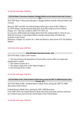 to view the entire page, click here
ECO 203 Week 3 Discussion Question 2 Budget Deficits and the National Debt (Ash Course) -
$11
ECO 203 Week 3 Discussion Question 2 Budget Deficits and the National Debt (Ash
Course)
Between 2007 and 2011 the federal budget deficit grew from $160.7 billion to
$1,299.6 billion, and the national debt grew from $8.9 trillion to $14.8 trillion.
(Figure 10.1: The ratio of debt to GDP, 1977-2011.)Â
In your post, differentiate the budget deficit from the national debt.Â How do you
think the increases in the budget deficits and the national debt will affect the
economy in the future?
Reference: Chapter 10, section 10.1: Debt and Deficits, and section 10.4: Do Deficits
Matter?
to view the entire page, click here
ECO 203 Week 3 Quiz (Ash Course) - $16
ECO 203 Week 3 Quiz (Ash Course)
1. The time between the legislation of fiscal policy and its effect on output and
employment is called
2. The federal income tax is
3. The largest single item in the federal budget is
4. The Investment Tax Credit...
to view the entire page, click here
ECO 203 Week 4 DQ 1 (Federal Reserve Bank Policy during the 2007 To 2008 Recession) (Ash
Course) - $11
ECO 203 Week 4 DQ 1 (Federal Reserve Bank Policy during the 2007 To 2008
Recession) (Ash Course)
Federal Reserve Bank Policy during the 2007-2008 Recession
From 2007-2010, the Federal Reserve Bank (the Fed) used many practices that had
never before been seen from the central bank of the United States...
to view the entire page, click here
 