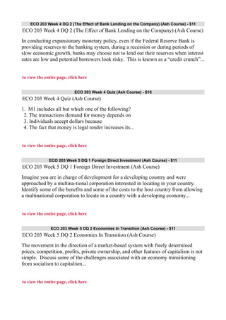 ECO 203 Week 4 DQ 2 (The Effect of Bank Lending on the Company) (Ash Course) - $11
ECO 203 Week 4 DQ 2 (The Effect of Bank Lending on the Company) (Ash Course)
In conducting expansionary monetary policy, even if the Federal Reserve Bank is
providing reserves to the banking system, during a recession or during periods of
slow economic growth, banks may choose not to lend out their reserves when interest
rates are low and potential borrowers look risky. This is known as a “credit crunch”...
to view the entire page, click here
ECO 203 Week 4 Quiz (Ash Course) - $16
ECO 203 Week 4 Quiz (Ash Course)
1. M1 includes all but which one of the following?
2. The transactions demand for money depends on
3. Individuals accept dollars because
4. The fact that money is legal tender increases its...
to view the entire page, click here
ECO 203 Week 5 DQ 1 Foreign Direct Investment (Ash Course) - $11
ECO 203 Week 5 DQ 1 Foreign Direct Investment (Ash Course)
Imagine you are in charge of development for a developing country and were
approached by a multina-tional corporation interested in locating in your country.
Identify some of the benefits and some of the costs to the host country from allowing
a multinational corporation to locate in a country with a developing economy...
to view the entire page, click here
ECO 203 Week 5 DQ 2 Economies In Transition (Ash Course) - $11
ECO 203 Week 5 DQ 2 Economies In Transition (Ash Course)
The movement in the direction of a market-based system with freely determined
prices, competition, profits, private ownership, and other features of capitalism is not
simple. Discuss some of the challenges associated with an economy transitioning
from socialism to capitalism...
to view the entire page, click here
 