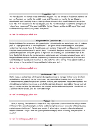 Investition - $4
You have $20,000 you want to invest for the next 40 years. You are offered an investment plan that will
pay you 7 percent per year for the next 20 years, and 11 percent per year for the last 20 years,
compounded semi?annually. How much will you have at the end of 40 years? How much would you
have if the 11% was earned in the first 20 years, and the 7% in the last 20 years? What is the present
value of your investment? What was the APR for the first 20 years and the last 20 years? How much
total interest did you earn during the 40 year period?
to view the entire page, click here
Benjamin Moore Company - $7
Benjamin Moore Company makes two types of paint, oil based paint and water based paint. It makes a
profit of $2 per gallon on its oil-based paint and $4 per gallon on its water-based paint. Both paints
contain two ingredients, A and B. The oil-based paint contains 90 percent A and 10 percent B, whereas
the water-based paint contains 30 percent A and 70 percent B. Benjamin Moore currently has 8,000
gallons of ingredient A and 9,000 gallons of ingredient B in inventory and cannot obtain more at this
time. Due to high demand, the company makes water based paint twice as much as oil based paint.
Benjamin Moore wishes to use linear programming to determine the appropriate mix of oil-base and
water-based paint to produce to maximize its total profit. You will be turning in two (2) deliverables, a
short writeup of the project and the spreadsheet showing your work...
to view the entire page, click here
Oral Contract - $4
Martin made an oral contract with Cresheim Garage to work as its manager for two years. Cresheim
wrote Martin a letter stating that the oral contract had been made and setting forth all of its terms.
Cresheim later refused to recognize the contract. Martin sued Cresheim for breach of the contract and
offered Cresheim's letter in evidence as proof of the contract. Cresheim claimed that the oral contract
was not binding because the contract was not in writing and the letter referring to the contract was not
a contract but only a letter. Was the contract binding?
to view the entire page, click here
Vietnam - $4
1. What, if anything, can Western countries do to help improve the political climate for doing business
in Vietnam? Give specific examples. 2. What problems might a company encounter while conducting
market research in Vietnam? Explain your answer. 3. What is your perception of products labeled
Made in Vietanam? Do you think the type of product would play a role in forming your perception? If
so, why?
to view the entire page, click here
Fed - $4
 
