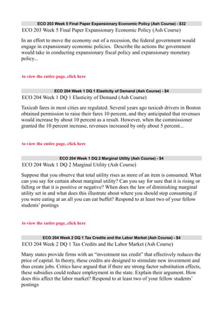 ECO 203 Week 5 Final Paper Expansionary Economic Policy (Ash Course) - $32
ECO 203 Week 5 Final Paper Expansionary Economic Policy (Ash Course)
In an effort to move the economy out of a recession, the federal government would
engage in expansionary economic policies. Describe the actions the government
would take in conducting expansionary fiscal policy and expansionary monetary
policy...
to view the entire page, click here
ECO 204 Week 1 DQ 1 Elasticity of Demand (Ash Course) - $4
ECO 204 Week 1 DQ 1 Elasticity of Demand (Ash Course)
Taxicab fares in most cities are regulated. Several years ago taxicab drivers in Boston
obtained permission to raise their fares 10 percent, and they anticipated that revenues
would increase by about 10 percent as a result. However, when the commissioner
granted the 10 percent increase, revenues increased by only about 5 percent...
to view the entire page, click here
ECO 204 Week 1 DQ 2 Marginal Utility (Ash Course) - $4
ECO 204 Week 1 DQ 2 Marginal Utility (Ash Course)
Suppose that you observe that total utility rises as more of an item is consumed. What
can you say for certain about marginal utility? Can you say for sure that it is rising or
falling or that it is positive or negative? When does the law of diminishing marginal
utility set in and what does this illustrate about where you should stop consuming if
you were eating at an all you can eat buffet? Respond to at least two of your fellow
students’ postings
to view the entire page, click here
ECO 204 Week 2 DQ 1 Tax Credits and the Labor Market (Ash Course) - $4
ECO 204 Week 2 DQ 1 Tax Credits and the Labor Market (Ash Course)
Many states provide firms with an “investment tax credit” that effectively reduces the
price of capital. In theory, these credits are designed to stimulate new investment and
thus create jobs. Critics have argued that if there are strong factor substitution effects,
these subsidies could reduce employment in the state. Explain their argument. How
does this affect the labor market? Respond to at least two of your fellow students’
postings
 