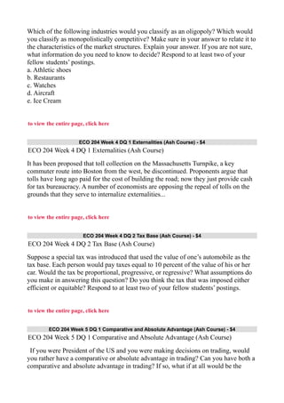 Which of the following industries would you classify as an oligopoly? Which would
you classify as monopolistically competitive? Make sure in your answer to relate it to
the characteristics of the market structures. Explain your answer. If you are not sure,
what information do you need to know to decide? Respond to at least two of your
fellow students’ postings.
a. Athletic shoes
b. Restaurants
c. Watches
d. Aircraft
e. Ice Cream
to view the entire page, click here
ECO 204 Week 4 DQ 1 Externalities (Ash Course) - $4
ECO 204 Week 4 DQ 1 Externalities (Ash Course)
It has been proposed that toll collection on the Massachusetts Turnpike, a key
commuter route into Boston from the west, be discontinued. Proponents argue that
tolls have long ago paid for the cost of building the road; now they just provide cash
for tax bureaucracy. A number of economists are opposing the repeal of tolls on the
grounds that they serve to internalize externalities...
to view the entire page, click here
ECO 204 Week 4 DQ 2 Tax Base (Ash Course) - $4
ECO 204 Week 4 DQ 2 Tax Base (Ash Course)
Suppose a special tax was introduced that used the value of one’s automobile as the
tax base. Each person would pay taxes equal to 10 percent of the value of his or her
car. Would the tax be proportional, progressive, or regressive? What assumptions do
you make in answering this question? Do you think the tax that was imposed either
efficient or equitable? Respond to at least two of your fellow students’ postings.
to view the entire page, click here
ECO 204 Week 5 DQ 1 Comparative and Absolute Advantage (Ash Course) - $4
ECO 204 Week 5 DQ 1 Comparative and Absolute Advantage (Ash Course)
If you were President of the US and you were making decisions on trading, would
you rather have a comparative or absolute advantage in trading? Can you have both a
comparative and absolute advantage in trading? If so, what if at all would be the
 
