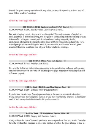benefit for your country to trade with any other country? Respond to at least two of
your fellow students’ postings
to view the entire page, click here
ECO 204 Week 5 DQ 2 Equity versus Growth (Ash Course) - $4
ECO 204 Week 5 DQ 2 Equity versus Growth (Ash Course)
For a developing country to grow, it needs capital. The major source of capital in
most countries is domestic saving, but the goal of stimulating domestic saving usually
is in conflict with government policies aimed at reducing inequality in the
distribution of income. Comment on this trade-off between equity and growth. How
would you go about resolving the issue if you were the president of a small, poor
country? Respond to at least two of your fellow students’ postings.
to view the entire page, click here
ECO 204 Week 5 Final Paper (Ash Course) - $11
ECO 204 Week 5 Final Paper (Ash Course)
Review the following information pertaining to the potato chip industry and answer
the questions below in a five to six double spaced page paper (not including title and
reference pages)...
to view the entire page, click here
ECO 204 Week 1 DQ 1 Circular Flow Diagram (New) - $6
ECO 204 Week 1 DQ 1 Circular Flow Diagram (New)
Explain how the circular flow diagram relates to the current economic situation.
Using the circular flow diagram, explain a way that your family interacts in the factor
market and a way that it interacts in the products market.
to view the entire page, click here
ECO 204 Week 1 DQ 2 Supply and Demand (New) - $6
ECO 204 Week 1 DQ 2 Supply and Demand (New)
Analyze how the law of demand applies to a recent purchase that you made. Describe
how the product has changed in price and explain whether the price change is due to
 