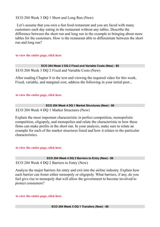 ECO 204 Week 3 DQ 1 Short and Long Run (New)
Let’s assume that you own a fast food restaurant and you are faced with many
customers each day eating in the restaurant without any tables. Describe the
difference between the short run and long run in the example to bringing about more
tables for the customers. How is the restaurant able to differentiate between the short
run and long run?
to view the entire page, click here
ECO 204 Week 3 DQ 2 Fixed and Variable Costs (New) - $6
ECO 204 Week 3 DQ 2 Fixed and Variable Costs (New)
After reading Chapter 8 in the text and viewing the required video for this week,
Fixed, variable, and marginal cost, address the following in your initial post...
to view the entire page, click here
ECO 204 Week 4 DQ 1 Market Structures (New) - $6
ECO 204 Week 4 DQ 1 Market Structures (New)
Explain the most important characteristic in perfect competition, monopolistic
competition, oligopoly, and monopolies and relate the characteristic to how these
firms can make profits in the short run. In your analysis, make sure to relate an
example for each of the market structures listed and how it relates to the particular
characteristics.
to view the entire page, click here
ECO 204 Week 4 DQ 2 Barriers to Entry (New) - $6
ECO 204 Week 4 DQ 2 Barriers to Entry (New)
Analyze the major barriers for entry and exit into the airline industry. Explain how
each barrier can foster either monopoly or oligopoly. What barriers, if any, do you
feel give rise to monopoly that will allow the government to become involved to
protect consumers?
to view the entire page, click here
ECO 204 Week 5 DQ 1 Transfers (New) - $6
 