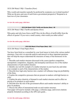 ECO 204 Week 5 DQ 1 Transfers (New)
Why would cash transfers typically be preferred by recipients over in-kind transfers?
What are the pros and cons of each from a government perspective? Respond to at
least two of your classmates.
to view the entire page, click here
ECO 204 Week 5 DQ 2 Tariffs and Quotas (New) - $6
ECO 204 Week 5 DQ 2 Tariffs and Quotas (New)
Who gains and who loses from a tariff? How do the effects of tariffs differ from the
effects of quotas? If you were a small country, what would you rather utilize?
to view the entire page, click here
ECO 204 Week 5 Final Paper (New) - $22
ECO 204 Week 5 Final Paper (New)
You have been hired as a consultant by your local mayor to look at the various market
structures. Your role is to provide analysis and answers to these important questions
that will help the mayor understand the structures of many of the businesses in his
city:
1. Describe each market structure discussed in the course (perfect competition,
monopolistic competition, oligopoly, and monopoly) and discuss two of the market
characteristics of each market structure.
2. Identify one real-life example of a market structure in your local city and relate
your example to each of the characteristics of the market.
3. Describe how high entry barriers into a market will influence long-run profitability
of the firms.
4. Explain the competitive pressures that are present in markets with high barriers to
entry.
5. Explain the price elasticity of demand in each market structure and its effect on
pricing of its products in each market.
6. Describe how the role of the government affects each market structure’s ability to
price its products.
7. Discuss the effect of international trade on each market structure.
Your paper will need to include a title page, a reference page, and in-text citations
properly formatted according to the APA style guide...
to view the entire page, click here
 