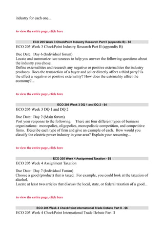 industry for each one...
to view the entire page, click here
ECO 205 Week 3 CheckPoint Industry Research Part II (appendix B) - $6
ECO 205 Week 3 CheckPoint Industry Research Part II (appendix B)
Due Date: Day 6 (Individual forum)
Locate and summarize two sources to help you answer the following questions about
the industry you chose.
Define externalities and research any negative or positive externalities the industry
produces. Does the transaction of a buyer and seller directly affect a third party? Is
the effect a negative or positive externality? How does the externality affect the
economy?...
to view the entire page, click here
ECO 205 Week 3 DQ 1 and DQ 2 - $4
ECO 205 Week 3 DQ 1 and DQ 2
Due Date: Day 2 (Main forum)
Post your response to the following: There are four different types of business
organizations: monopolies, oligopolies, monopolistic competition, and competitive
firms. Describe each type of firm and give an example of each. How would you
classify the electric power industry in your area? Explain your reasoning...
to view the entire page, click here
ECO 205 Week 4 Assignment Taxation - $8
ECO 205 Week 4 Assignment Taxation
Due Date: Day 7 (Individual Forum)
Choose a good (product) that is taxed. For example, you could look at the taxation of
alcohol.
Locate at least two articles that discuss the local, state, or federal taxation of a good...
to view the entire page, click here
ECO 205 Week 4 CheckPoint International Trade Debate Part II - $6
ECO 205 Week 4 CheckPoint International Trade Debate Part II
 