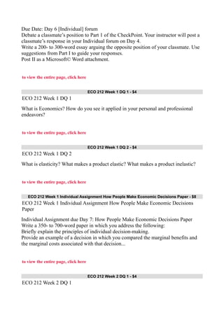 Due Date: Day 6 [Individual] forum
Debate a classmate’s position to Part 1 of the CheckPoint. Your instructor will post a
classmate’s response in your Individual forum on Day 4.
Write a 200- to 300-word essay arguing the opposite position of your classmate. Use
suggestions from Part I to guide your responses.
Post II as a Microsoft© Word attachment.
to view the entire page, click here
ECO 212 Week 1 DQ 1 - $4
ECO 212 Week 1 DQ 1
What is Economics? How do you see it applied in your personal and professional
endeavors?
to view the entire page, click here
ECO 212 Week 1 DQ 2 - $4
ECO 212 Week 1 DQ 2
What is elasticity? What makes a product elastic? What makes a product inelastic?
to view the entire page, click here
ECO 212 Week 1 Individual Assignment How People Make Economic Decisions Paper - $8
ECO 212 Week 1 Individual Assignment How People Make Economic Decisions
Paper
Individual Assignment due Day 7: How People Make Economic Decisions Paper
Write a 350- to 700-word paper in which you address the following:
Briefly explain the principles of individual decision-making.
Provide an example of a decision in which you compared the marginal benefits and
the marginal costs associated with that decision...
to view the entire page, click here
ECO 212 Week 2 DQ 1 - $4
ECO 212 Week 2 DQ 1
 