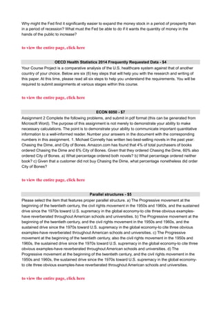 Why might the Fed find it significantly easier to expand the money stock in a period of prosperity than
in a period of recession? What must the Fed be able to do if it wants the quantity of money in the
hands of the public to increase?
to view the entire page, click here
OECD Health Statistics 2014 Frequently Requested Data - $4
Your Course Project is a comparative analysis of the U.S. healthcare system against that of another
country of your choice. Below are six (6) key steps that will help you with the research and writing of
this paper. At this time, please read all six steps to help you understand the requirements. You will be
required to submit assignments at various stages within this course.
to view the entire page, click here
ECON 6050 - $7
Assignment 2 Complete the following problems, and submit in pdf format (this can be generated from
Microsoft Word). The purpose of this assignment is not merely to demonstrate your ability to make
necessary calculations. The point is to demonstrate your ability to communicate important quantitative
information to a well-informed reader. Number your answers in the document with the corresponding
numbers in this assignment. 1. Michael Connelly has written two best-selling novels in the past year:
Chasing the Dime, and City of Bones. Amazon.com has found that 4% of total purchasers of books
ordered Chasing the Dime and 6% City of Bones. Given that they ordered Chasing the Dime, 60% also
ordered City of Bones. a) What percentage ordered both novels? b) What percentage ordered neither
book? c) Given that a customer did not buy Chasing the Dime, what percentage nonetheless did order
City of Bones?
to view the entire page, click here
Parallel structures - $5
Please select the item that features proper parallel structure. a) The Progressive movement at the
beginning of the twentieth century, the civil rights movement in the 1950s and 1960s, and the sustained
drive since the 1970s toward U.S. supremacy in the global economy-to cite three obvious examples-
have reverberated throughout American schools and universities. b) The Progressive movement at the
beginning of the twentieth century, and the civil rights movement in the 1950s and 1960s, and the
sustained drive since the 1970s toward U.S. supremacy in the global economy-to cite three obvious
examples-have reverberated throughout American schools and universities. c) The Progressive
movement at the beginning of the twentieth century, also the civil rights movement in the 1950s and
1960s, the sustained drive since the 1970s toward U.S. supremacy in the global economy-to cite three
obvious examples-have reverberated throughout American schools and universities. d) The
Progressive movement at the beginning of the twentieth century, and the civil rights movement in the
1950s and 1960s, the sustained drive since the 1970s toward U.S. supremacy in the global economy-
to cite three obvious examples-have reverberated throughout American schools and universities.
to view the entire page, click here
 