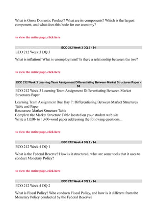 What is Gross Domestic Product? What are its components? Which is the largest
component, and what does this bode for our economy?
to view the entire page, click here
ECO 212 Week 3 DQ 3 - $4
ECO 212 Week 3 DQ 3
What is inflation? What is unemployment? Is there a relationship between the two?
to view the entire page, click here
ECO 212 Week 3 Learning Team Assignment Differentiating Between Market Structures Paper -
$8
ECO 212 Week 3 Learning Team Assignment Differentiating Between Market
Structures Paper
Learning Team Assignment Due Day 7: Differentiating Between Market Structures
Table and Paper
Resources: Market Structure Table
Complete the Market Structure Table located on your student web site.
Write a 1,050- to 1,400-word paper addressing the following questions...
to view the entire page, click here
ECO 212 Week 4 DQ 1 - $4
ECO 212 Week 4 DQ 1
What is the Federal Reserve? How is it structured, what are some tools that it uses to
conduct Monetary Policy?
to view the entire page, click here
ECO 212 Week 4 DQ 2 - $4
ECO 212 Week 4 DQ 2
What is Fiscal Policy? Who conducts Fiscal Policy, and how is it different from the
Monetary Policy conducted by the Federal Reserve?
 