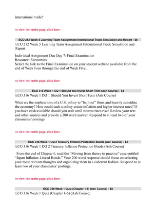 international trade?
to view the entire page, click here
ECO 212 Week 5 Learning Team Assignment International Trade Simulation and Report - $8
ECO 212 Week 5 Learning Team Assignment International Trade Simulation and
Report
Individual Assignment Due Day 7: Final Examination
Resource: Economics
Select the link to the Final Examination on your student website available from the
end of Week Four through the end of Week Five...
to view the entire page, click here
ECO 316 Week 1 DQ 1 Should You Invest Short Term (Ash Course) - $4
ECO 316 Week 1 DQ 1 Should You Invest Short Term (Ash Course)
What are the implications of a U.S. policy to “bail out” firms and heavily subsidize
the economy? How could such a policy create inflation and higher interest rates? If
you have cash available should you wait until interest rates rise? Review your text
and other sources and provide a 200 word answer. Respond to at least two of your
classmates’ postings
to view the entire page, click here
ECO 316 Week 1 DQ 2 Treasury Inflation Protection Bonds (Ash Course) - $4
ECO 316 Week 1 DQ 2 Treasury Inflation Protection Bonds (Ash Course)
From the end of Chapter 6, read the “Moving from theory to practice” case entitled
“Japan Inflation-Linked Bonds.” Your 200 word response should focus on selecting
your most relevant thoughts and organizing them in a coherent fashion. Respond to at
least two of your classmates’ postings.
to view the entire page, click here
ECO 316 Week 1 Quiz (Chapter 1-6) (Ash Course) - $8
ECO 316 Week 1 Quiz (Chapter 1-6) (Ash Course)
 