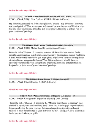to view the entire page, click here
ECO 316 Week 2 DQ 1 New Product, Will I Be Rich (Ash Course) - $4
ECO 316 Week 2 DQ 1 New Product, Will I Be Rich (Ash Course)
My company just came out with a new product? Should I buy a bunch of company
stock and get rich? What are the pros and cons of such an investment? Review your
text and other sources and provide a 200 word answer. Respond to at least two of
your classmates’ postings
to view the entire page, click here
ECO 316 Week 2 DQ 2 Mutual Fund Regulation (Ash Course) - $4
ECO 316 Week 2 DQ 2 Mutual Fund Regulation (Ash Course)
From the end of Chapter 12, complete problem 13: Describe how mutual funds
provide services related to risk sharing and liquidity. Distinguish a mutual fund from
a bank. What do the differences you highlighted imply about the need for regulation
of mutual funds as opposed to banks? Your 200 word answer should focus on
selecting your most relevant thoughts and organizing them in a coherent fashion.
Respond to at least two of your classmates’ postings
to view the entire page, click here
ECO 316 Week 2 Quiz (Chapter 7-12) (Ash Course) - $7
ECO 316 Week 2 Quiz (Chapter 7-12) (Ash Course)
to view the entire page, click here
ECO 316 Week 3 Assignment Impacts on Liquidity (Ash Course) - $9
ECO 316 Week 3 Assignment Impacts on Liquidity (Ash Course)
From the end of Chapter 18, complete the “Moving from theory to practice” case
entitled “Liquidity and the Monetary Base.” Your two to three page response should
focus on selecting the most relevant factors and organizing them in a coherent
fashion. It must be submitted to your instructor by day 7 using APA style as outlined
in the approved APA style guide.
to view the entire page, click here
 