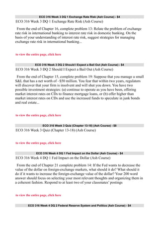 ECO 316 Week 3 DQ 1 Exchange Rate Risk (Ash Course) - $4
ECO 316 Week 3 DQ 1 Exchange Rate Risk (Ash Course)
From the end of Chapter 16, complete problem 13: Relate the problem of exchange
rate risk in international banking to interest rate risk in domestic banking. On the
basis of your understanding of interest rate risk, suggest strategies for managing
exchange rate risk in international banking...
to view the entire page, click here
ECO 316 Week 3 DQ 2 Should I Expect a Bail Out (Ash Course) - $4
ECO 316 Week 3 DQ 2 Should I Expect a Bail Out (Ash Course)
From the end of Chapter 15, complete problem 19: Suppose that you manage a small
S&L that has a net worth of –$50 million. You fear that within two years, regulators
will discover that your firm is insolvent and will shut you down. You have two
possible investment strategies: (a) continue to operate as you have been, offering
market interest rates on CDs to finance mortgage loans, or (b) offer higher than
market interest rates on CDs and use the increased funds to speculate in junk bonds
and real estate...
to view the entire page, click here
ECO 316 Week 3 Quiz (Chapter 13-18) (Ash Course) - $8
ECO 316 Week 3 Quiz (Chapter 13-18) (Ash Course)
to view the entire page, click here
ECO 316 Week 4 DQ 1 Fed Impact on the Dollar (Ash Course) - $4
ECO 316 Week 4 DQ 1 Fed Impact on the Dollar (Ash Course)
From the end of Chapter 21 complete problem 14: If the Fed wants to decrease the
value of the dollar on foreign-exchange markets, what should it do? What should it
do if it wants to increase the foreign-exchange value of the dollar? Your 200 word
answer should focus on selecting your most relevant thoughts and organizing them in
a coherent fashion. Respond to at least two of your classmates’ postings
to view the entire page, click here
ECO 316 Week 4 DQ 2 Federal Reserve System and Politics (Ash Course) - $4
 