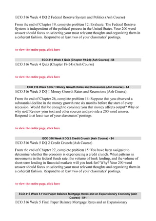 ECO 316 Week 4 DQ 2 Federal Reserve System and Politics (Ash Course)
From the end of Chapter 19, complete problem 12: Evaluate: The Federal Reserve
System is independent of the political process in the United States. Your 200 word
answer should focus on selecting your most relevant thoughts and organizing them in
a coherent fashion. Respond to at least two of your classmates’ postings.
to view the entire page, click here
ECO 316 Week 4 Quiz (Chapter 19-24) (Ash Course) - $8
ECO 316 Week 4 Quiz (Chapter 19-24) (Ash Course)
to view the entire page, click here
ECO 316 Week 5 DQ 1 Money Growth Rates and Recessions (Ash Course) - $4
ECO 316 Week 5 DQ 1 Money Growth Rates and Recessions (Ash Course)
From the end of Chapter 26, complete problem 14: Suppose that you observed a
substantial decline in the money growth rate six months before the start of every
recession. Would that be enough to convince you that money affects output? Why or
why not? Review your text and other sources and provide a 200 word answer.
Respond to at least two of your classmates’ postings
to view the entire page, click here
ECO 316 Week 5 DQ 2 Credit Crunch (Ash Course) - $4
ECO 316 Week 5 DQ 2 Credit Crunch (Ash Course)
From the end of Chapter 27, complete problem 15: You have been assigned to
determine whether the economy is experiencing a credit crunch. What patterns in
movements in the federal funds rate, the volume of bank lending, and the volume of
short-term lending in financial markets will you look for? Why? Your 200 word
answer should focus on selecting your most relevant thoughts and organizing them in
a coherent fashion. Respond to at least two of your classmates’ postings.
to view the entire page, click here
ECO 316 Week 5 Final Paper Balance Mortgage Rates and an Expansionary Economy (Ash
Course) - $11
ECO 316 Week 5 Final Paper Balance Mortgage Rates and an Expansionary
 