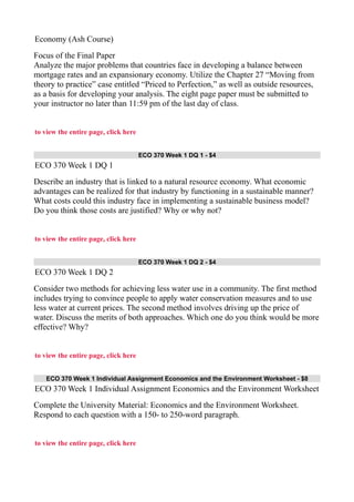 Economy (Ash Course)
Focus of the Final Paper
Analyze the major problems that countries face in developing a balance between
mortgage rates and an expansionary economy. Utilize the Chapter 27 “Moving from
theory to practice” case entitled “Priced to Perfection,” as well as outside resources,
as a basis for developing your analysis. The eight page paper must be submitted to
your instructor no later than 11:59 pm of the last day of class.
to view the entire page, click here
ECO 370 Week 1 DQ 1 - $4
ECO 370 Week 1 DQ 1
Describe an industry that is linked to a natural resource economy. What economic
advantages can be realized for that industry by functioning in a sustainable manner?
What costs could this industry face in implementing a sustainable business model?
Do you think those costs are justified? Why or why not?
to view the entire page, click here
ECO 370 Week 1 DQ 2 - $4
ECO 370 Week 1 DQ 2
Consider two methods for achieving less water use in a community. The first method
includes trying to convince people to apply water conservation measures and to use
less water at current prices. The second method involves driving up the price of
water. Discuss the merits of both approaches. Which one do you think would be more
effective? Why?
to view the entire page, click here
ECO 370 Week 1 Individual Assignment Economics and the Environment Worksheet - $8
ECO 370 Week 1 Individual Assignment Economics and the Environment Worksheet
Complete the University Material: Economics and the Environment Worksheet.
Respond to each question with a 150- to 250-word paragraph.
to view the entire page, click here
 