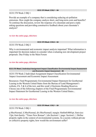 ECO 370 Week 2 DQ 1 - $4
ECO 370 Week 2 DQ 1
Provide an example of a company that is considering reducing air pollution
emissions. How might the company analyze short- and long-term costs and benefits?
To continue the discussion, review the response of a classmate and post a reply
asking questions and providing constructive feedback about your classmate’s
analysis?
to view the entire page, click here
ECO 370 Week 2 DQ 2 - $4
ECO 370 Week 2 DQ 2
Why is environmental and economic impact analysis important? What information is
important for decision makers to consider when evaluating new development project
proposals. Due Friday in the Main Forum
to view the entire page, click here
ECO 370 Week 2 Individual Assignment Impact Classification Environmental Impact Assessment
and Economic Impact Assessment - $8
ECO 370 Week 2 Individual Assignment Impact Classification Environmental
Impact Assessment and Economic Impact Assessment
Resources: Final Programmatic Environmental Impact Statement for Geothermal
Leasing in the Western United States from the Bureau of Land Management’s
website, Ch. 5 & 6 of the text, and this week’s Electronic Reading Reserves
Choose one of the following chapters of the Final Programmatic Environmental
Impact Statement for Geothermal Leasing in the Western United States...
to view the entire page, click here
ECO 370 Week 3 DQ 1 - $4
ECO 370 Week 3 DQ 1
p.MsoNormal, li.MsoNormal, div.MsoNormal{ margin: 0in0in0.0001pt; font-size:
12pt; font-family: "Times New Roman"; }div.Section1 { page: Section1; } Define
property rights in the context of environmental systems. In a society without private
or collective property rights, how would the environment suffer?
 