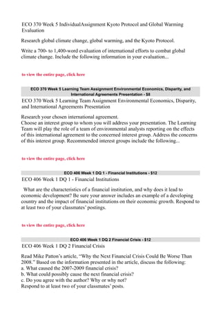 ECO 370 Week 5 IndividualAssignment Kyoto Protocol and Global Warming
Evaluation
Research global climate change, global warming, and the Kyoto Protocol.
Write a 700- to 1,400-word evaluation of international efforts to combat global
climate change. Include the following information in your evaluation...
to view the entire page, click here
ECO 370 Week 5 Learning Team Assignment Environmental Economics, Disparity, and
International Agreements Presentation - $8
ECO 370 Week 5 Learning Team Assignment Environmental Economics, Disparity,
and International Agreements Presentation
Research your chosen international agreement.
Choose an interest group to whom you will address your presentation. The Learning
Team will play the role of a team of environmental analysts reporting on the effects
of this international agreement to the concerned interest group. Address the concerns
of this interest group. Recommended interest groups include the following...
to view the entire page, click here
ECO 406 Week 1 DQ 1 - Financial Institutions - $12
ECO 406 Week 1 DQ 1 - Financial Institutions
What are the characteristics of a financial institution, and why does it lead to
economic development? Be sure your answer includes an example of a developing
country and the impact of financial institutions on their economic growth. Respond to
at least two of your classmates’ postings.
to view the entire page, click here
ECO 406 Week 1 DQ 2 Financial Crisis - $12
ECO 406 Week 1 DQ 2 Financial Crisis
Read Mike Patton’s article, “Why the Next Financial Crisis Could Be Worse Than
2008.” Based on the information presented in the article, discuss the following:
a. What caused the 2007-2009 financial crisis?
b. What could possibly cause the next financial crisis?
c. Do you agree with the author? Why or why not?
Respond to at least two of your classmates’ posts.
 