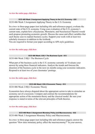 to view the entire page, click here
ECO 406 Week 2 Assignment Applying Theory to the U.S. Economy - $32
ECO 406 Week 2 Assignment Applying Theory to the U.S. Economy
In a two- to three-page paper (not including title and references pages), evaluate the
current state of the U.S. economy. Using your evaluation of the U.S. economy’s
current state, explain how a Keynesian, Monetarist, and Neoclassical Theorist would
each propose promoting economic growth. Discuss the cause and effect variables that
each theory uses to explain business cycles. Support your work with at least two
scholarly resources in addition to the textbook.
You are required to format your paper according to APA style guidelines.
to view the entire page, click here
ECO 406 Week 2 DQ 1 The Business Cycle - $12
ECO 406 Week 2 DQ 1 The Business Cycle
What part of the business cycle is the U.S. economy currently in? Evaluate your
answer by using three financial indicators. Analyze the trends and forecast the
direction of the business cycle in the next six months using your economic indicators.
Respond to at least two of your classmates’ postings.
to view the entire page, click here
ECO 406 Week 2 DQ 2 Economic Theory - $12
ECO 406 Week 2 DQ 2 Economic Theory
Economists have always disputed about the appropriate action to take to stimulate an
economy out of a recession. Compare and contrast the recommendations for
appropriate action of the monetarist theory and the classical model. Be sure your
response is stated in terms of the relevant principles of both theories.
to view the entire page, click here
ECO 406 Week 3 Assignment Monetary Policy and Macroeconomy - $32
ECO 406 Week 3 Assignment Monetary Policy and Macroeconomy
In a two- to three-page paper (not including title and references pages), answer the
question “How does monetary policy affect the macroeconomy?” In your answer,
 