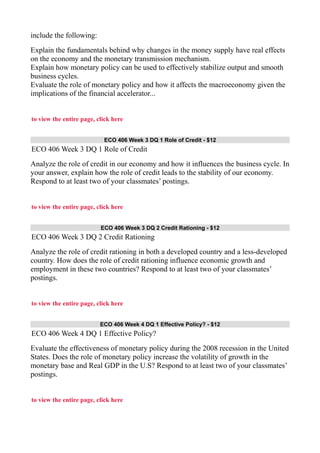 include the following:
Explain the fundamentals behind why changes in the money supply have real effects
on the economy and the monetary transmission mechanism.
Explain how monetary policy can be used to effectively stabilize output and smooth
business cycles.
Evaluate the role of monetary policy and how it affects the macroeconomy given the
implications of the financial accelerator...
to view the entire page, click here
ECO 406 Week 3 DQ 1 Role of Credit - $12
ECO 406 Week 3 DQ 1 Role of Credit
Analyze the role of credit in our economy and how it influences the business cycle. In
your answer, explain how the role of credit leads to the stability of our economy.
Respond to at least two of your classmates’ postings.
to view the entire page, click here
ECO 406 Week 3 DQ 2 Credit Rationing - $12
ECO 406 Week 3 DQ 2 Credit Rationing
Analyze the role of credit rationing in both a developed country and a less-developed
country. How does the role of credit rationing influence economic growth and
employment in these two countries? Respond to at least two of your classmates’
postings.
to view the entire page, click here
ECO 406 Week 4 DQ 1 Effective Policy? - $12
ECO 406 Week 4 DQ 1 Effective Policy?
Evaluate the effectiveness of monetary policy during the 2008 recession in the United
States. Does the role of monetary policy increase the volatility of growth in the
monetary base and Real GDP in the U.S? Respond to at least two of your classmates’
postings.
to view the entire page, click here
 