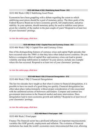 ECO 406 Week 4 DQ 2 Stabilizing Asset Prices - $12
ECO 406 Week 4 DQ 2 Stabilizing Asset Prices
Economists have been grappling with a debate regarding the extent to which
stabilizing asset prices should be a goal of monetary policy. The three goals of the
Federal Reserve Board are to have economic growth, full employment, and price
stability. In your opinion, should monetary policy be used to stabilize asset prices
given the volatility of the market in the past couple of years? Respond to at least two
of your classmates’ postings.
to view the entire page, click here
ECO 406 Week 5 DQ 1 Capital Flow and Currency Crises - $12
ECO 406 Week 5 DQ 1 Capital Flow and Currency Crises
One of the distinguishing features of currency crises and capital flight episodes that
have occurred since the 1980’s is that they have often linked across countries. Do you
believe a contagion effect of capital flow and currency crises can lead to greater
volatility and deep stabilization in markets? In your answer, include one example
where this has occurred. Respond to at least two of your classmates’ postings.
to view the entire page, click here
ECO 406 Week 5 DQ 2 Financial Deregulation - $12
ECO 406 Week 5 DQ 2 Financial Deregulation
The last two decades have taught us that when it comes to financial deregulation, it is
possible to have too much of a good thing too quickly. Financial deregulation has
often taken place indiscriminately without proper consideration of risks associated
with the unfettered actions of borrowers and lenders. Compare and contrast less
government intervention in the financial market and more intervention. Does
deregulation lead to more economic growth and stability? Respond to at least two of
your classmates’ postings.
to view the entire page, click here
ECO 406 Week 5 Final paper - $45
ECO 406 Week 5 Final paper
Finance The financial sector has a profound influence on important macroeconomic
variables like GDP growth, employment and inflation. The evolution of financial
institutions has made the world’s economies more interconnected than ever, allowing
 