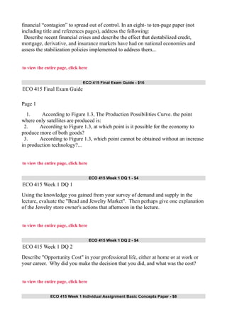 financial “contagion” to spread out of control. In an eight- to ten-page paper (not
including title and references pages), address the following:
Describe recent financial crises and describe the effect that destabilized credit,
mortgage, derivative, and insurance markets have had on national economies and
assess the stabilization policies implemented to address them...
to view the entire page, click here
ECO 415 Final Exam Guide - $16
ECO 415 Final Exam Guide
Page 1
1. According to Figure 1.3, The Production Possibilities Curve. the point
where only satellites are produced is:
2. According to Figure 1.3, at which point is it possible for the economy to
produce more of both goods?
3. According to Figure 1.3, which point cannot be obtained without an increase
in production technology?...
to view the entire page, click here
ECO 415 Week 1 DQ 1 - $4
ECO 415 Week 1 DQ 1
Using the knowledge you gained from your survey of demand and supply in the
lecture, evaluate the "Bead and Jewelry Market". Then perhaps give one explanation
of the Jewelry store owner's actions that afternoon in the lecture.
to view the entire page, click here
ECO 415 Week 1 DQ 2 - $4
ECO 415 Week 1 DQ 2
Describe "Opportunity Cost" in your professional life, either at home or at work or
your career. Why did you make the decision that you did, and what was the cost?
to view the entire page, click here
ECO 415 Week 1 Individual Assignment Basic Concepts Paper - $8
 