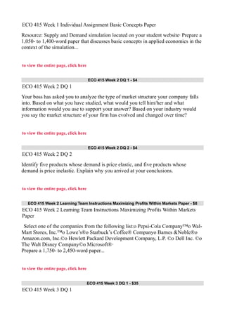 ECO 415 Week 1 Individual Assignment Basic Concepts Paper
Resource: Supply and Demand simulation located on your student website· Prepare a
1,050- to 1,400-word paper that discusses basic concepts in applied economics in the
context of the simulation...
to view the entire page, click here
ECO 415 Week 2 DQ 1 - $4
ECO 415 Week 2 DQ 1
Your boss has asked you to analyze the type of market structure your company falls
into. Based on what you have studied, what would you tell him/her and what
information would you use to support your answer? Based on your industry would
you say the market structure of your firm has evolved and changed over time?
to view the entire page, click here
ECO 415 Week 2 DQ 2 - $4
ECO 415 Week 2 DQ 2
Identify five products whose demand is price elastic, and five products whose
demand is price inelastic. Explain why you arrived at your conclusions.
to view the entire page, click here
ECO 415 Week 2 Learning Team Instructions Maximizing Profits Within Markets Paper - $8
ECO 415 Week 2 Learning Team Instructions Maximizing Profits Within Markets
Paper
Select one of the companies from the following list:o Pepsi-Cola Company™o Wal-
Mart Stores, Inc.™o Lowe’s®o Starbuck’s Coffee® Companyo Barnes &Noble®o
Amazon.com, Inc.©o Hewlett Packard Development Company, L.P. ©o Dell Inc. ©o
The Walt Disney Company©o Microsoft®·
Prepare a 1,750- to 2,450-word paper...
to view the entire page, click here
ECO 415 Week 3 DQ 1 - $35
ECO 415 Week 3 DQ 1
 