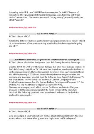 According to the IRS, over $500 Billion is unaccounted for in GDP because of
transactions like tips, unreported income from garage sales, bartering and "black
market" transactions. Discuss the issues with "saving money" personally at the cost
of GDP growth?
to view the entire page, click here
ECO 415 Week 3 DQ 2 - $4
ECO 415 Week 3 DQ 2
What is the difference between contractionary and expansionary fiscal policy? Based
on your assessment of our economy today, which direction do we need to be going
and why?
to view the entire page, click here
ECO 415 Week 3 Individual Assignment Let’s Talk Money Interview Transcript - $8
ECO 415 Week 3 Individual Assignment Let’s Talk Money Interview Transcript
Create a 1,050- to 1,400-word fictitious dialogue that takes place during a segment of
Let’s Talk Money, a fictitious TV talk show that interviews prominent individuals in
the business community. During the segment, the show’s host, a government official,
and a business savvy CEO discuss the relationship between the government, the
economy, and a company selected from the following list:o Pepsi-Cola Company™o
Wal-Mart Stores, Inc.™o Lowe’s®o Starbuck’s Coffee® Companyo Barnes
&Noble®o Amazon.com, Inc. ©o Hewlett Packard Development Company, L.P. ©o
Dell Inc. ©o The Walt Disney Company©oMicrosoft®Note.
You may use a company with which you are familiar as a substitute.· Use your
creativity with this dialogue and develop the points of view of the characters
involved. The following questions must be addressed and serve as the basis for
grading this assignment...
to view the entire page, click here
ECO 415 Week 4 DQ 1 - $4
ECO 415 Week 4 DQ 1
Give an example in your world of how politics affect international trade? And who
are the winners and losers when government implements tariffs and quotas?
 