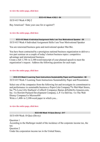 to view the entire page, click here
ECO 415 Week 4 DQ 2 - $4
ECO 415 Week 4 DQ 2
Buy American? State your case for or against?!
to view the entire page, click here
ECO 415 Week 4 Individual Assignment Hello I am Your Motivational Speaker - $8
ECO 415 Week 4 Individual Assignment Hello I am Your Motivational Speaker
You are renowned business guru and motivational speaker Mai Biz.
You have been contracted by a prestigious national business organization to deliver a
two part seminar on a couple of today’s hottest business topics: competitive
advantage and international business.
Create a full 1,750- to 2,100-word transcript of your planned speech to meet the
organization’s request.· Address the following questions for each topic
to view the entire page, click here
ECO 415 Week 5 Learning Team Instructions Sustainability Paper and Presentation - $8
ECO 415 Week 5 Learning Team Instructions Sustainability Paper and Presentation
Select one of the companies from the following list and investigate its commitment to
and performance in sustainable business:o Pepsi-Cola Company™o Wal-Mart Stores,
Inc.™o Lowe’s®o Starbuck’s Coffee® Companyo Barnes &Noble®o Amazon.com,
Inc. ©o Hewlett Packard Development Company, L.P. ©o Dell Inc. ©o The Walt
Disney Company©o Microsoft®·
Write a 1,400- to 2,100-word paper in which you...
to view the entire page, click here
ECO 450 Week 10 Quiz (Devry) - $17
ECO 450 Week 10 Quiz (Devry)
Question 1
According to the Harberger model of the incidence of the corporate income tax, the
tax:
Question 2
Under the corporation income tax in the United States,
 