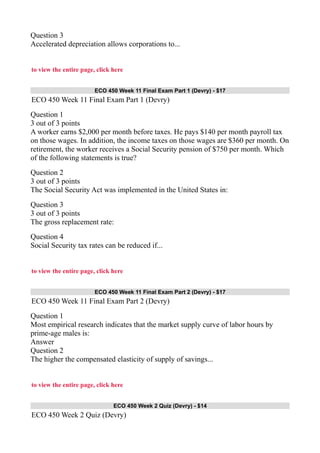 Question 3
Accelerated depreciation allows corporations to...
to view the entire page, click here
ECO 450 Week 11 Final Exam Part 1 (Devry) - $17
ECO 450 Week 11 Final Exam Part 1 (Devry)
Question 1
3 out of 3 points
A worker earns $2,000 per month before taxes. He pays $140 per month payroll tax
on those wages. In addition, the income taxes on those wages are $360 per month. On
retirement, the worker receives a Social Security pension of $750 per month. Which
of the following statements is true?
Question 2
3 out of 3 points
The Social Security Act was implemented in the United States in:
Question 3
3 out of 3 points
The gross replacement rate:
Question 4
Social Security tax rates can be reduced if...
to view the entire page, click here
ECO 450 Week 11 Final Exam Part 2 (Devry) - $17
ECO 450 Week 11 Final Exam Part 2 (Devry)
Question 1
Most empirical research indicates that the market supply curve of labor hours by
prime-age males is:
Answer
Question 2
The higher the compensated elasticity of supply of savings...
to view the entire page, click here
ECO 450 Week 2 Quiz (Devry) - $14
ECO 450 Week 2 Quiz (Devry)
 