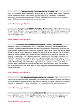 I want to purchase the below answer for my review - $4
I want to purchase the below answer for my review. How does your website work? What is the identity
and the intended functions of major regional economic integrations, then access the statement:
regional economic arrangements such as NAFTA, EU, ASEAN, MERCOSUR, and APEC benefit the
citizens of all countries, not just citizens of member countries.
to view the entire page, click here
Harley Davidson.BSC Flexibility & the Customer Perspective - $5
Consider Harley Davidsons mission and strategy from the perspective of its potential, prospective, and
present customers. In this section of the assignment you ll begin to identify objectives and measures
relevant to that perspective.
to view the entire page, click here
Balanced Scorecard BAA Heathrow.Modular Learning Objectives - $5
In Module 2, first you will take a look at the four quadrants of the standard format for the Balanced
Scorecard, and then you will compare this with an actual application of a present day scorecard. The
hope is that you will learn that this is not a rigid, unbending tool but rather, the tool itself is quite flexible
and can be applied to many applications in the private and public sectors. Secondly, you will have an
opportunity to apply the BSC in your organization to provide a hands-on opportunity to consider the
customer perspective and how organizations consider the customer in planning and evaluating their
efforts. More specifically, you are going to see how organizations try to examine themselves from a
customer s perspective, relative to how those organizations would like to be seen by them. And you will
see that the relationship between how these organizations are seen and how they would like to be
seen can improve the allocation of resources so that these organizations can move away from how
they are seen toward how they would like to be seen. The graphic highlights where these questions fit
into the whole model.
to view the entire page, click here
The Balanced Scorecard and Financial Perspective - $5
Identify an organization which you have access to some information concerning financial data, staffing
and human resource systems, marketing and customer relations, information systems, and operations.
Consider the organization's mission and strategy from the perspective of its financial operations.
to view the entire page, click here
Canadian dollar - $4
Assume the inflation rate in Canada to be 5 percent per year for the indefinite future. (a) How much
would a Canadian dollar, at the end of 10 years, be worth in terms of today's dollar? [$0.6139]
to view the entire page, click here
 