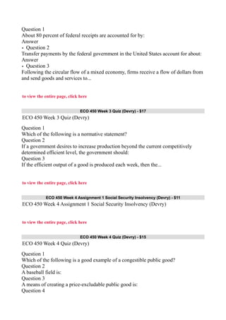 Question 1
About 80 percent of federal receipts are accounted for by:
Answer
• Question 2
Transfer payments by the federal government in the United States account for about:
Answer
• Question 3
Following the circular flow of a mixed economy, firms receive a flow of dollars from
and send goods and services to...
to view the entire page, click here
ECO 450 Week 3 Quiz (Devry) - $17
ECO 450 Week 3 Quiz (Devry)
Question 1
Which of the following is a normative statement?
Question 2
If a government desires to increase production beyond the current competitively
determined efficient level, the government should:
Question 3
If the efficient output of a good is produced each week, then the...
to view the entire page, click here
ECO 450 Week 4 Assignment 1 Social Security Insolvency (Devry) - $11
ECO 450 Week 4 Assignment 1 Social Security Insolvency (Devry)
to view the entire page, click here
ECO 450 Week 4 Quiz (Devry) - $15
ECO 450 Week 4 Quiz (Devry)
Question 1
Which of the following is a good example of a congestible public good?
Question 2
A baseball field is:
Question 3
A means of creating a price-excludable public good is:
Question 4
 