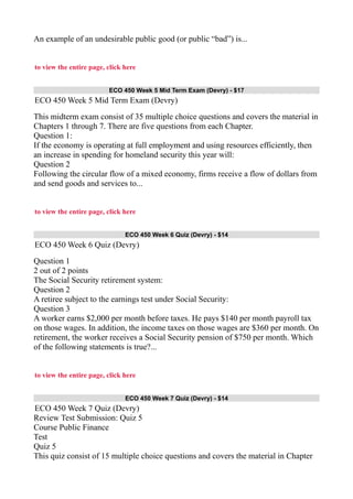 An example of an undesirable public good (or public “bad”) is...
to view the entire page, click here
ECO 450 Week 5 Mid Term Exam (Devry) - $17
ECO 450 Week 5 Mid Term Exam (Devry)
This midterm exam consist of 35 multiple choice questions and covers the material in
Chapters 1 through 7. There are five questions from each Chapter.
Question 1:
If the economy is operating at full employment and using resources efficiently, then
an increase in spending for homeland security this year will:
Question 2
Following the circular flow of a mixed economy, firms receive a flow of dollars from
and send goods and services to...
to view the entire page, click here
ECO 450 Week 6 Quiz (Devry) - $14
ECO 450 Week 6 Quiz (Devry)
Question 1
2 out of 2 points
The Social Security retirement system:
Question 2
A retiree subject to the earnings test under Social Security:
Question 3
A worker earns $2,000 per month before taxes. He pays $140 per month payroll tax
on those wages. In addition, the income taxes on those wages are $360 per month. On
retirement, the worker receives a Social Security pension of $750 per month. Which
of the following statements is true?...
to view the entire page, click here
ECO 450 Week 7 Quiz (Devry) - $14
ECO 450 Week 7 Quiz (Devry)
Review Test Submission: Quiz 5
Course Public Finance
Test
Quiz 5
This quiz consist of 15 multiple choice questions and covers the material in Chapter
 