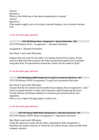 Answer
Question 2
Which of the following is true about comprehensive income?
Answer
Question 3
If the market supply curve of savings is upward sloping, a tax on interest income
will...
to view the entire page, click here
ECO 550 (Strayer New) - Assignment 1 - Demand Estimation - $36
ECO 550 (Strayer New) - Assignment 1 - Demand Estimation
Assignment 1: Demand Estimation
Due Week 3 and worth 200 points
Imagine that you work for the maker of a leading brand of low-calorie, frozen
microwavable food that estimates the following demand equation for its product
using data from 26 supermarkets around the country for the month of April...
to view the entire page, click here
ECO 550 (Strayer NEW) Assignment 3 Long-Term Investment Decisions - $41
ECO 550 (Strayer NEW) Assignment 3 Long-Term Investment Decisions
Due Week 9 and worth 300 points
Assume that the low-calorie microwavable food company from Assignments 1 and 2
wants to expand and has to make some long-term capital budgeting decisions.
Use the Internet and Strayer databases to research government policies and
regulation.
Write a six to eight (6-8) page paper in which you...
to view the entire page, click here
ECO 550 (Strayer NEW) Week 6 Assignment 2 - Operations Decisions - $37
ECO 550 (Strayer NEW) Week 6 Assignment 2 - Operations Decisions
Due Week 6 and worth 300 points
Using the regression results and the other computations from Assignment 1,
determine the market structure in which the low-calorie frozen, microwavable food
company operates.
 