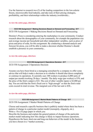 Use the Internet to research two (2) of the leading competitors in the low-calorie
frozen, microwavable food industry, and take note of their pricing strategies,
profitability, and their relationships within the industry (worldwide)...
to view the entire page, click here
ECO 550 Assignment 1 Making Decisions Based on Demand and Forecasting - $17
ECO 550 Assignment 1 Making Decisions Based on Demand and Forecasting
Domino’s Pizza is considering entering the marketplace in your community. Conduct
research about the demographics of your community, for example the population size
and average income per household and other independent variables, such as price of
pizza and price of soda, for this assignment. By conducting a demand analysis and
forecast for pizza, you will be able to make a decision whether Domino’s should
establish a presence in your community...
to view the entire page, click here
ECO 550 Assignment 2 Operations Decision - $17
ECO 550 Assignment 2 Operations Decision
Assume you have been hired as a managing consultant by a company to offer some
advice that will help it make a decision as to whether it should shut down completely
or continue its operations. It currently uses 100 workers to produce 6,000 units of
output per month (working 20 days / month). The daily wage (per worker) is $70, and
the price of the firm's output is $32. The cost of other variable inputs is $2,000 per
day. You are told that the firm's fixed cost is “high enough” so that the firm's total
costs exceed its total revenue. The marginal cost of the last unit is $30...
to view the entire page, click here
ECO 550 Assignment 3 Market Model Patterns of Change - $17
ECO 550 Assignment 3 Market Model Patterns of Change
Choose and research a specific business that is publicly traded where there has been a
pattern of change in a particular market model (monopoly, oligopoly, etc.).
Write a five (5) page paper in which you:
Describe the business and explain the general pattern of change of the particular
market model indicating how this change is likely to impact business operations.
Hypothesize the basic short-run and long-run behaviors of the model in the business
you have chosen in a “market economy...
 