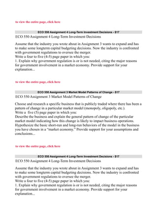 to view the entire page, click here
ECO 550 Assignment 4 Long-Term Investment Decisions - $17
ECO 550 Assignment 4 Long-Term Investment Decisions
Assume that the industry you wrote about in Assignment 3 wants to expand and has
to make some longterm capital budgeting decisions. Now the industry is confronted
with government regulations to oversee the merger.
Write a four to five (4-5) page paper in which you:
1. Explain why government regulation is or is not needed, citing the major reasons
for government involvement in a market economy. Provide support for your
explanation...
to view the entire page, click here
ECO 550 Assignment 3 Market Model Patterns of Change - $17
ECO 550 Assignment 3 Market Model Patterns of Change
Choose and research a specific business that is publicly traded where there has been a
pattern of change in a particular market model (monopoly, oligopoly, etc.).
Write a five (5) page paper in which you:
Describe the business and explain the general pattern of change of the particular
market model indicating how this change is likely to impact business operations.
Hypothesize the basic short-run and long-run behaviors of the model in the business
you have chosen in a “market economy.” Provide support for your assumptions and
conclusions...
to view the entire page, click here
ECO 550 Assignment 4 Long-Term Investment Decisions - $17
ECO 550 Assignment 4 Long-Term Investment Decisions
Assume that the industry you wrote about in Assignment 3 wants to expand and has
to make some longterm capital budgeting decisions. Now the industry is confronted
with government regulations to oversee the merger.
Write a four to five (4-5) page paper in which you:
1. Explain why government regulation is or is not needed, citing the major reasons
for government involvement in a market economy. Provide support for your
explanation...
 