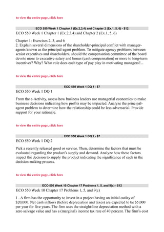 to view the entire page, click here
ECO 550 Week 1 Chapter 1 (Ex.2,3,4) and Chapter 2 (Ex.1, 5, 6) - $12
ECO 550 Week 1 Chapter 1 (Ex.2,3,4) and Chapter 2 (Ex.1, 5, 6)
Chapter 1: Exercises 2, 3, and 6
2. Explain several dimensions of the shareholder-principal conflict with manager-
agents known as the principal-agent problem. To mitigate agency problems between
senior executives and shareholders, should the compensation committee of the board
devote more to executive salary and bonus (cash compensation) or more to long-term
incentives? Why? What role does each type of pay play in motivating managers?...
to view the entire page, click here
ECO 550 Week 1 DQ 1 - $7
ECO 550 Week 1 DQ 1
From the e-Activity, assess how business leaders use managerial economics to make
business decisions indicating how profits may be impacted. Analyze the principal-
agent problem to determine how the relationship could be less adversarial. Provide
support for your rationale.
to view the entire page, click here
ECO 550 Week 1 DQ 2 - $7
ECO 550 Week 1 DQ 2
Pick a recently released good or service. Then, determine the factors that must be
evaluated regarding the product’s supply and demand. Analyze how these factors
impact the decision to supply the product indicating the significance of each in the
decision-making process.
to view the entire page, click here
ECO 550 Week 10 Chapter 17 Problems 1, 5, and 9(c) - $12
ECO 550 Week 10 Chapter 17 Problems 1, 5, and 9(c)
1 . A firm has the opportunity to invest in a project having an initial outlay of
$20,000. Net cash inflows (before depreciation and taxes) are expected to be $5,000
per year for five years. The firm uses the straight-line depreciation method with a
zero salvage value and has a (marginal) income tax rate of 40 percent. The firm’s cost
 