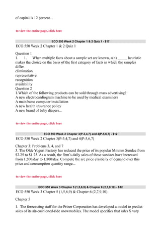 of capital is 12 percent...
to view the entire page, click here
ECO 550 Week 2 Chapter 1 & 2 Quiz 1 - $17
ECO 550 Week 2 Chapter 1 & 2 Quiz 1
Question 1
1. 1. When multiple facts about a sample set are known, a(n) _____ heuristic
makes the choice on the basis of the first category of facts in which the samples
differ.
elimination
representative
recognition
availability
Question 2
1.Which of the following products can be sold through mass advertising?
A new electrocardiogram machine to be used by medical examiners
A mainframe computer installation
A new health insurance policy
A new brand of baby diapers...
to view the entire page, click here
ECO 550 Week 2 Chapter 3(P-3,4,7) and 4(P-5,6,7) - $12
ECO 550 Week 2 Chapter 3(P-3,4,7) and 4(P-5,6,7)
Chapter 3: Problems 3, 4, and 7
3. The Olde Yogurt Factory has reduced the price of its popular Mmmm Sundae from
$2.25 to $1.75. As a result, the firm’s daily sales of these sundaes have increased
from 1,500/day to 1,800/day. Compute the arc price elasticity of demand over this
price and consumption quantity range...
to view the entire page, click here
ECO 550 Week 3 Chapter 5 (1,5,6,9) & Chapter 6 (2,7,9,10) - $12
ECO 550 Week 3 Chapter 5 (1,5,6,9) & Chapter 6 (2,7,9,10)
Chapter 5
1. The forecasting staff for the Prizer Corporation has developed a model to predict
sales of its air-cushioned-ride snowmobiles. The model specifies that sales S vary
 