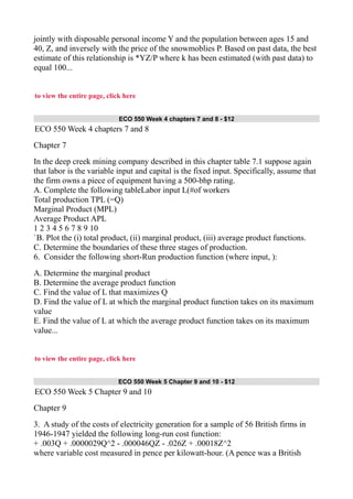 jointly with disposable personal income Y and the population between ages 15 and
40, Z, and inversely with the price of the snowmoblies P. Based on past data, the best
estimate of this relationship is *YZ/P where k has been estimated (with past data) to
equal 100...
to view the entire page, click here
ECO 550 Week 4 chapters 7 and 8 - $12
ECO 550 Week 4 chapters 7 and 8
Chapter 7
In the deep creek mining company described in this chapter table 7.1 suppose again
that labor is the variable input and capital is the fixed input. Specifically, assume that
the firm owns a piece of equipment having a 500-bhp rating.
A. Complete the following tableLabor input L(#of workers
Total production TPL (=Q)
Marginal Product (MPL)
Average Product APL
1 2 3 4 5 6 7 8 9 10
`B. Plot the (i) total product, (ii) marginal product, (iii) average product functions.
C. Determine the boundaries of these three stages of production.
6. Consider the following short-Run production function (where input, ):
A. Determine the marginal product
B. Determine the average product function
C. Find the value of L that maximizes Q
D. Find the value of L at which the marginal product function takes on its maximum
value
E. Find the value of L at which the average product function takes on its maximum
value...
to view the entire page, click here
ECO 550 Week 5 Chapter 9 and 10 - $12
ECO 550 Week 5 Chapter 9 and 10
Chapter 9
3. A study of the costs of electricity generation for a sample of 56 British firms in
1946-1947 yielded the following long-run cost function:
+ .003Q + .0000029Q^2 - .000046QZ - .026Z + .00018Z^2
where variable cost measured in pence per kilowatt-hour. (A pence was a British
 