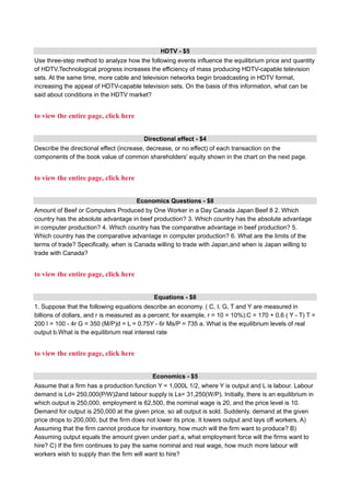 HDTV - $5
Use three-step method to analyze how the following events influence the equilibrium price and quantity
of HDTV.Technological progress increases the efficiency of mass producing HDTV-capable television
sets. At the same time, more cable and television networks begin broadcasting in HDTV format,
increasing the appeal of HDTV-capable television sets. On the basis of this information, what can be
said about conditions in the HDTV market?
to view the entire page, click here
Directional effect - $4
Describe the directional effect (increase, decrease, or no effect) of each transaction on the
components of the book value of common shareholders' equity shown in the chart on the next page.
to view the entire page, click here
Economics Questions - $8
Amount of Beef or Computers Produced by One Worker in a Day Canada Japan Beef 8 2. Which
country has the absolute advantage in beef production? 3. Which country has the absolute advantage
in computer production? 4. Which country has the comparative advantage in beef production? 5.
Which country has the comparative advantage in computer production? 6. What are the limits of the
terms of trade? Specifically, when is Canada willing to trade with Japan,and when is Japan willing to
trade with Canada?
to view the entire page, click here
Equations - $8
1. Suppose that the following equations describe an economy. ( C, I, G, T and Y are measured in
billions of dollars, and r is measured as a percent; for example, r = 10 = 10%):C = 170 + 0.6 ( Y - T) T =
200 I = 100 - 4r G = 350 (M/P)d = L = 0.75Y - 6r Ms/P = 735 a. What is the equilibrium levels of real
output b.What is the equilibrium real interest rate
to view the entire page, click here
Economics - $5
Assume that a firm has a production function Y = 1,000L 1/2, where Y is output and L is labour. Labour
demand is Ld= 250,000(P/W)2and labour supply is Ls= 31,250(W/P). Initially, there is an equilibrium in
which output is 250,000, employment is 62,500, the nominal wage is 20, and the price level is 10.
Demand for output is 250,000 at the given price, so all output is sold. Suddenly, demand at the given
price drops to 200,000, but the firm does not lower its price. It lowers output and lays off workers. A)
Assuming that the firm cannot produce for inventory, how much will the firm want to produce? B)
Assuming output equals the amount given under part a, what employment force will the firms want to
hire? C) If the firm continues to pay the same nominal and real wage, how much more labour will
workers wish to supply than the firm will want to hire?
 