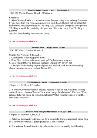ECO 550 Week 6 Chapter 11 and 12 Problems - $12
ECO 550 Week 6 Chapter 11 and 12 Problems
Chapter 11
2. Ajax Cleaning Products is a medium-sized firm operating in an industry dominated
by one large firm Tile King. Ajax produces a multi-headed tunnel wall scrubber that
is similar to a model produced by Tile King. Ajax decides to charge the same price as
Tile King to avoid the possibility of a price war. The price charged by Tile King is
$20,000.
Ajax has the following short-run cost curve...
to view the entire page, click here
ECO 550 Week 7 Chapter 13 and 14 - $12
ECO 550 Week 7 Chapter 13 and 14
Chapter 13: Problems 2, 13, and 15
2. Consider the following payoff matrix:
a. Does Player A have a dominant strategy? Explain why or why not.
b. Does Player B have a dominant strategy? Explain why or why not.
13. Analyze the following sequential game and advise Kodak about whether they
should introduce the new product, Picture CD...
to view the entire page, click here
ECO 550 Week 8 Chapter 15 Problems 2, 5 and 6 - $12
Chapter 15: Problems 2, 5, and 6
2. If contract promises were not excused because of acts of war, would the clearing
and settlements clients of Bank of New York change their behavior? If so,how?What
reliance behavior would be considered efficient? What reliance behavior would be
considered excessive?...
to view the entire page, click here
ECO 550 Week 9 Chapter 16 Problems 4, 6(a, c), 9 - $12
Chapter 16: Problems 4, 6(a, c), 9
4. What are the incentives to innovate for a monopoly firm’s as compared with a firm
in a competitive market if patent protection is not available.
6. The industry demand function for bulk plastics is represented by the following
 