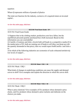 equation:
Where Q represents millions of pounds of plastics
The total cost function for the industry, exclusive of a required return on invested
capital...
to view the entire page, click here
ECO 561 Final Exam Guide - $11
ECO 561 Final Exam Guide
1) Suppose that in the clothing market, production costs have fallen, but the
equilibrium priceand quantity purchased have both increased. Based on this
information you can concludethat
2) Camille s Creations and Julia s Jewels both sell beads in a competitive market.If at
the market price of $5, both are running out of beads to sell (they can tkeep up with
the quantity demanded at that price), then we would expect bothCamille s and Julia s
to:
3) In which of the following industries are economies of scale exhausted atrelatively
low levels of output?...
to view the entire page, click here
ECO 561 Week 1 DQ 1 - $4
ECO 561 Week 1 DQ 1
What kinds of changes in underlying conditions can cause the supply and demand
curves to shift? Give examples and explain the direction in which the curves shift.
to view the entire page, click here
ECO 561 Week 1 DQ 2 - $4
ECO 561 Week 1 DQ 2
What is price elasticity? Give examples of five products whose demand is price
elastic, and five products whose demand is price inelastic and elaborate on the
choices you make.
to view the entire page, click here
 
